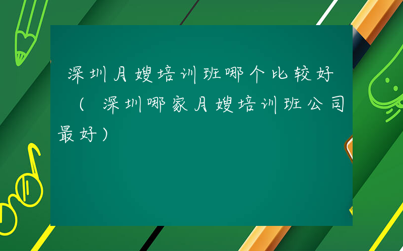 深圳月嫂培训班哪个比较好 (深圳哪家月嫂培训班公司最好)